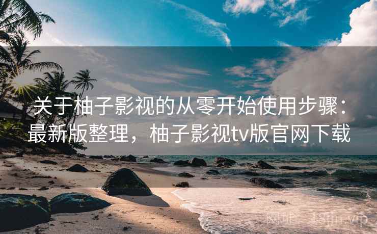 关于柚子影视的从零开始使用步骤：最新版整理，柚子影视tv版官网下载